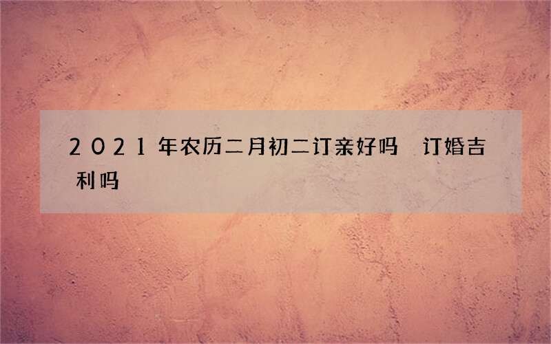 2021年农历二月初二订亲好吗 订婚吉利吗